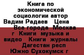 Книга по экономической социологии автор Вадим Радаев › Цена ­ 400 - Все города, Москва г. Книги, музыка и видео » Книги, журналы   . Дагестан респ.,Южно-Сухокумск г.